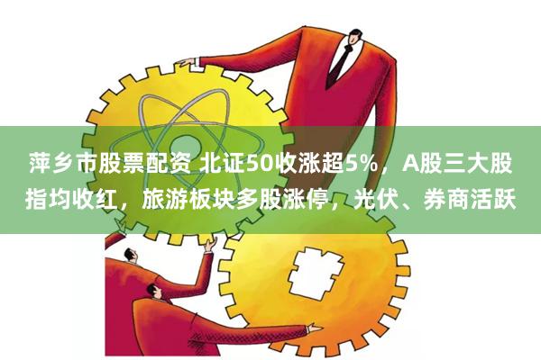 萍乡市股票配资 北证50收涨超5%，A股三大股指均收红，旅游板块多股涨停，光伏、券商活跃