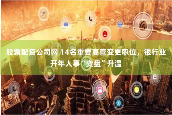 股票配资公司网 14名重要高管变更职位，银行业开年人事“变盘”升温