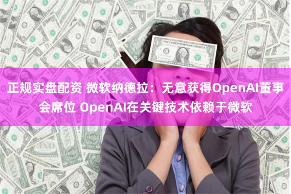 正规实盘配资 微软纳德拉：无意获得OpenAI董事会席位 OpenAI在关键技术依赖于微软