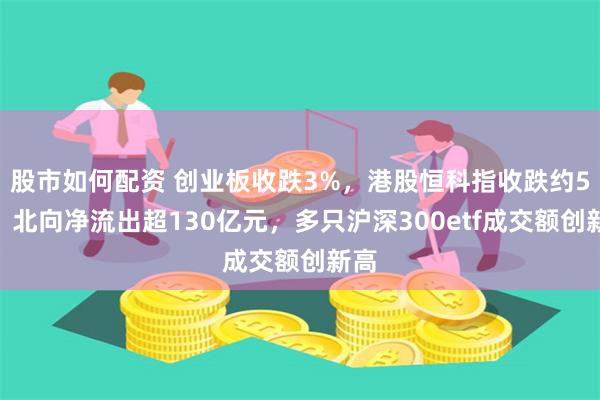 股市如何配资 创业板收跌3%，港股恒科指收跌约5%，北向净流出超130亿元，多只沪深300etf成交额创新高
