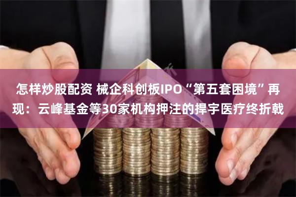 怎样炒股配资 械企科创板IPO“第五套困境”再现：云峰基金等30家机构押注的捍宇医疗终折戟