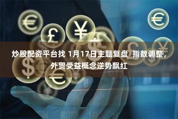 炒股配资平台找 1月17日主题复盘  指数调整，外贸受益概念逆势飘红
