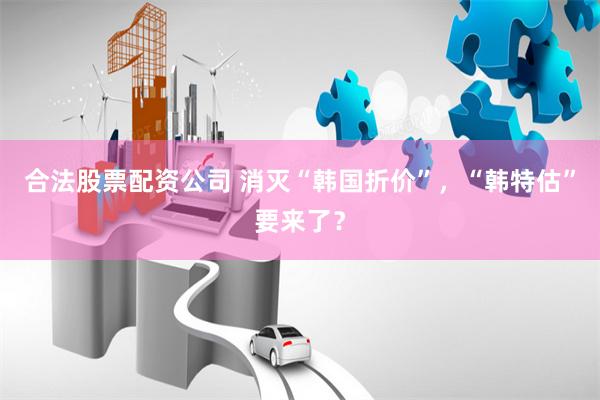合法股票配资公司 消灭“韩国折价”，“韩特估”要来了？
