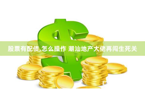 股票有配债,怎么操作 潮汕地产大佬再闯生死关