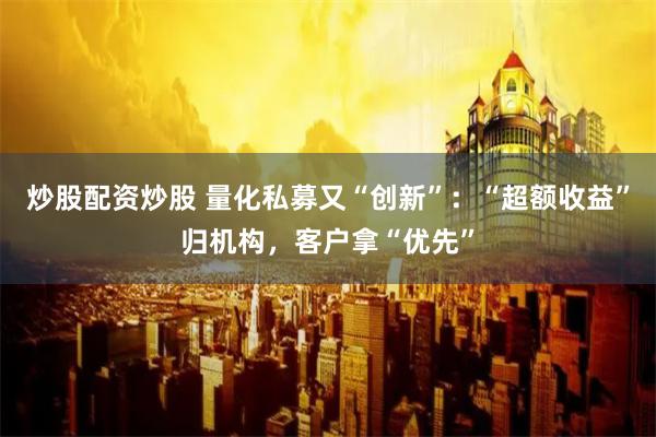 炒股配资炒股 量化私募又“创新”：“超额收益”归机构，客户拿“优先”