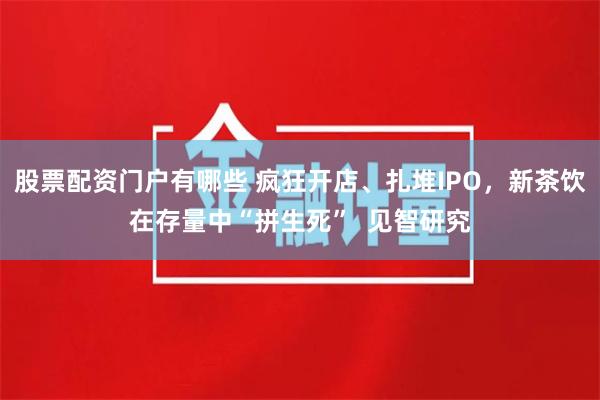 股票配资门户有哪些 疯狂开店、扎堆IPO，新茶饮在存量中“拼生死”  见智研究