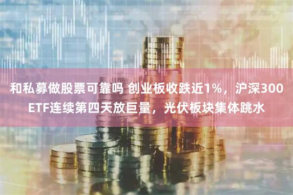 和私募做股票可靠吗 创业板收跌近1%，沪深300ETF连续第四天放巨量，光伏板块集体跳水