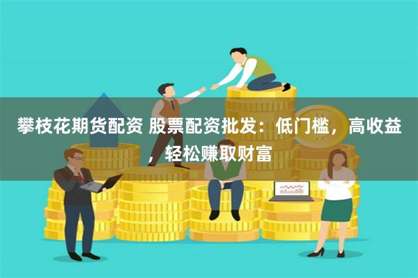 攀枝花期货配资 股票配资批发：低门槛，高收益，轻松赚取财富