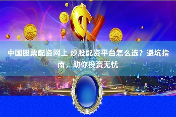 中国股票配资网上 炒股配资平台怎么选？避坑指南，助你投资无忧