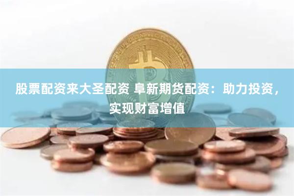 股票配资来大圣配资 阜新期货配资：助力投资，实现财富增值