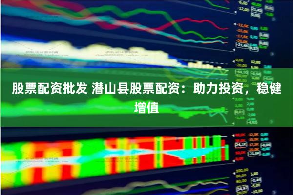 股票配资批发 潜山县股票配资：助力投资，稳健增值