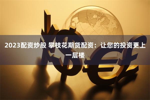 2023配资炒股 攀枝花期货配资：让您的投资更上一层楼