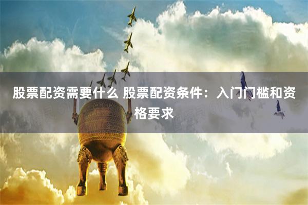 股票配资需要什么 股票配资条件：入门门槛和资格要求