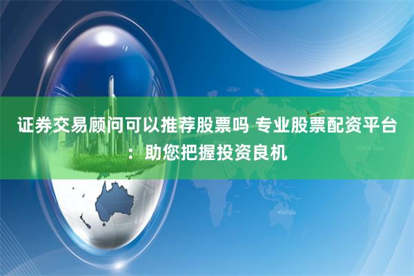 证券交易顾问可以推荐股票吗 专业股票配资平台：助您把握投资良机