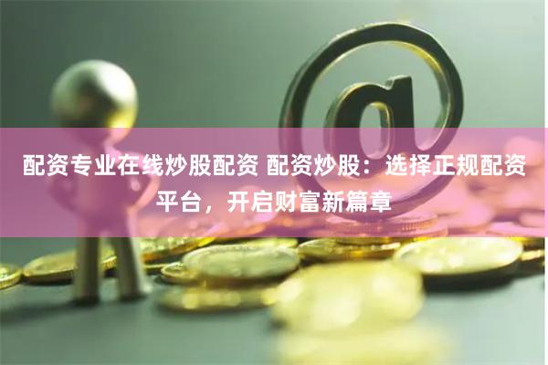 配资专业在线炒股配资 配资炒股：选择正规配资平台，开启财富新篇章