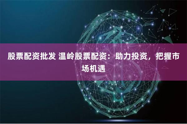 股票配资批发 温岭股票配资：助力投资，把握市场机遇