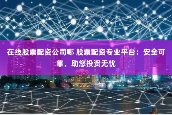 在线股票配资公司哪 股票配资专业平台：安全可靠，助您投资无忧