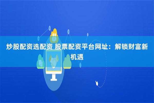 炒股配资选配资 股票配资平台网址：解锁财富新机遇