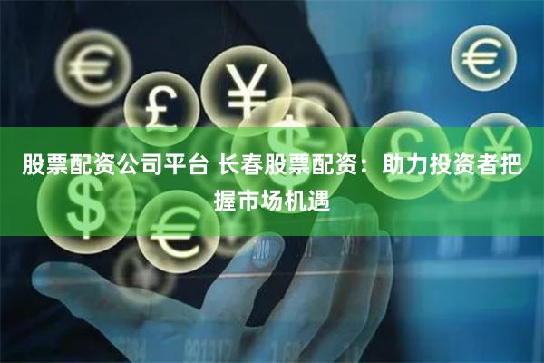 股票配资公司平台 长春股票配资：助力投资者把握市场机遇