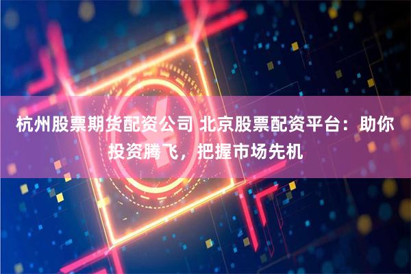 杭州股票期货配资公司 北京股票配资平台：助你投资腾飞，把握市场先机