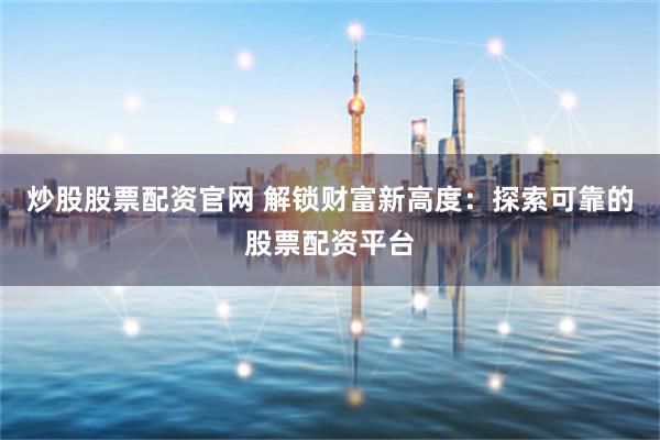炒股股票配资官网 解锁财富新高度：探索可靠的股票配资平台