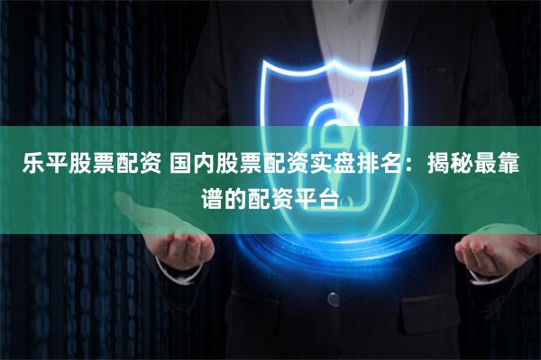 乐平股票配资 国内股票配资实盘排名：揭秘最靠谱的配资平台
