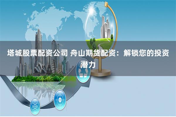 塔城股票配资公司 舟山期货配资：解锁您的投资潜力
