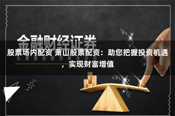 股票场内配资 萧山股票配资：助您把握投资机遇，实现财富增值