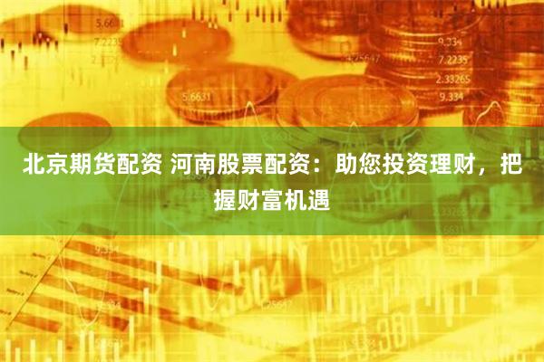 北京期货配资 河南股票配资：助您投资理财，把握财富机遇