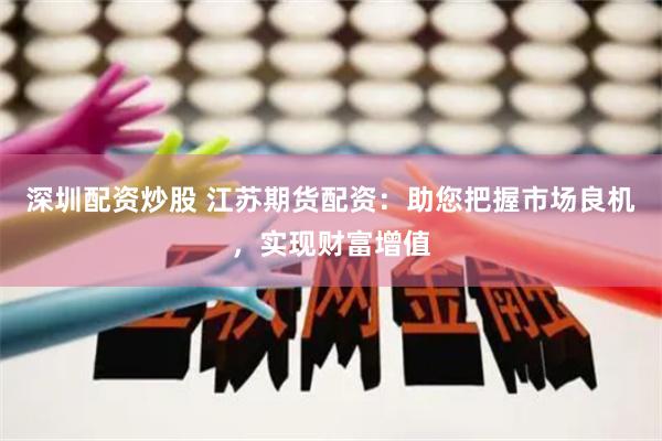 深圳配资炒股 江苏期货配资：助您把握市场良机，实现财富增值