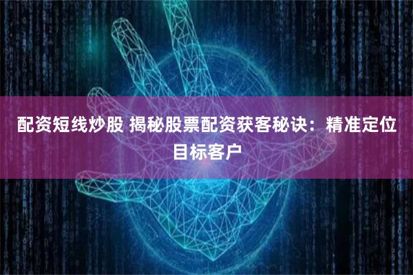 配资短线炒股 揭秘股票配资获客秘诀：精准定位目标客户