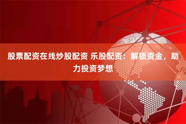 股票配资在线炒股配资 乐股配资：解锁资金，助力投资梦想