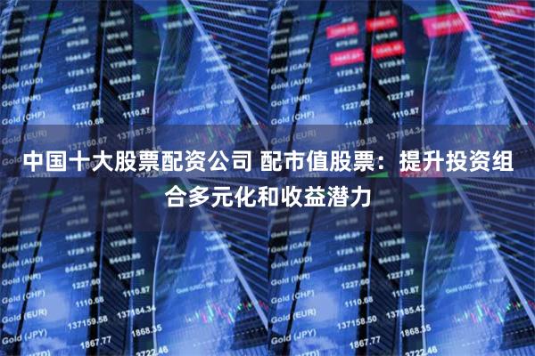中国十大股票配资公司 配市值股票：提升投资组合多元化和收益潜力