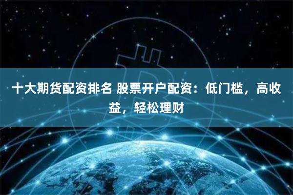十大期货配资排名 股票开户配资：低门槛，高收益，轻松理财