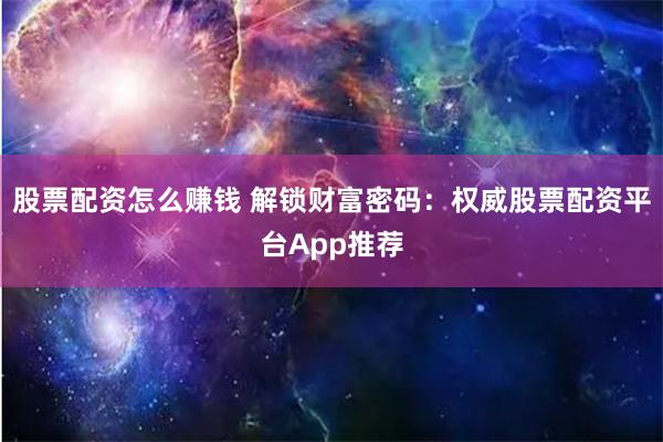 股票配资怎么赚钱 解锁财富密码：权威股票配资平台App推荐