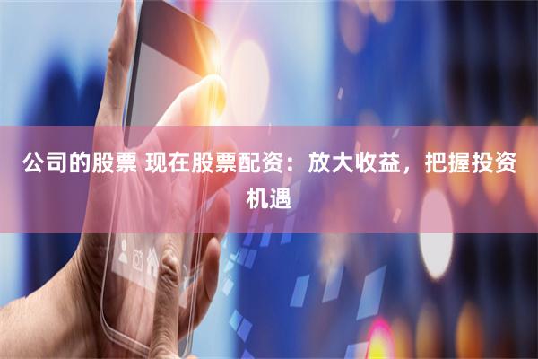 公司的股票 现在股票配资：放大收益，把握投资机遇