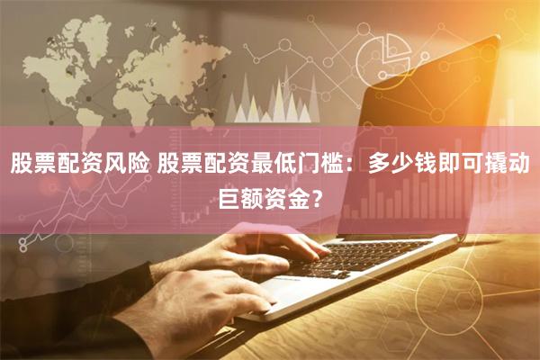股票配资风险 股票配资最低门槛：多少钱即可撬动巨额资金？