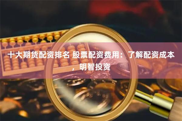 十大期货配资排名 股票配资费用：了解配资成本，明智投资