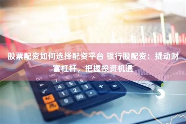 股票配资如何选择配资平台 银行股配资：撬动财富杠杆，把握投资机遇