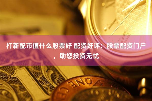 打新配市值什么股票好 配资好评：股票配资门户，助您投资无忧