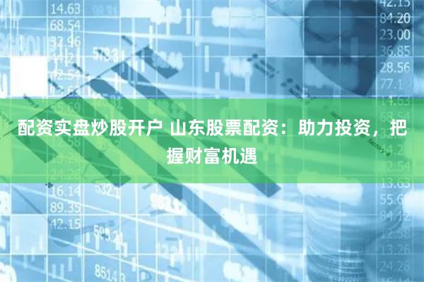 配资实盘炒股开户 山东股票配资：助力投资，把握财富机遇