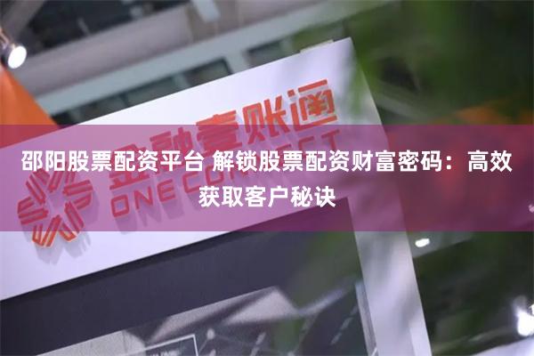邵阳股票配资平台 解锁股票配资财富密码：高效获取客户秘诀