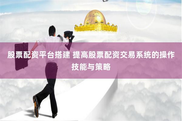 股票配资平台搭建 提高股票配资交易系统的操作技能与策略