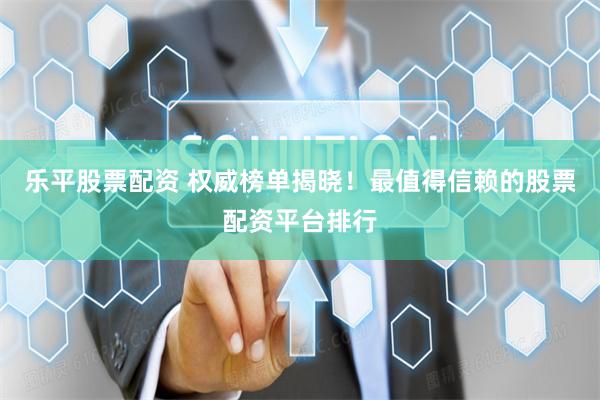 乐平股票配资 权威榜单揭晓！最值得信赖的股票配资平台排行