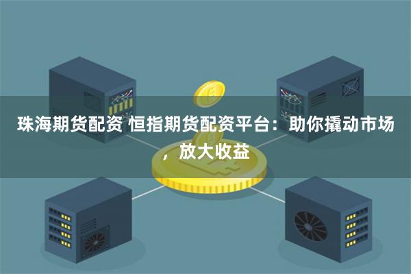 珠海期货配资 恒指期货配资平台：助你撬动市场，放大收益