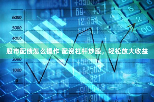 股市配债怎么操作 配资杠杆炒股，轻松放大收益