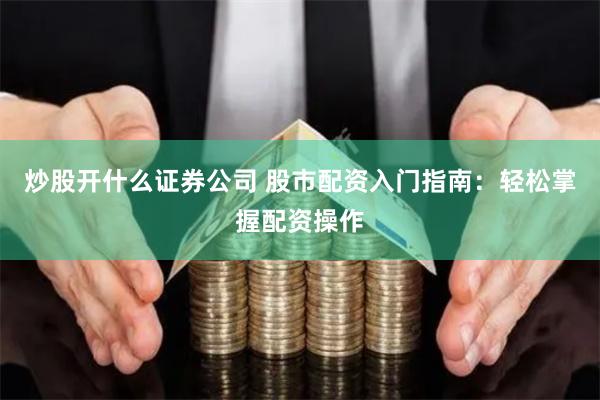 炒股开什么证券公司 股市配资入门指南：轻松掌握配资操作