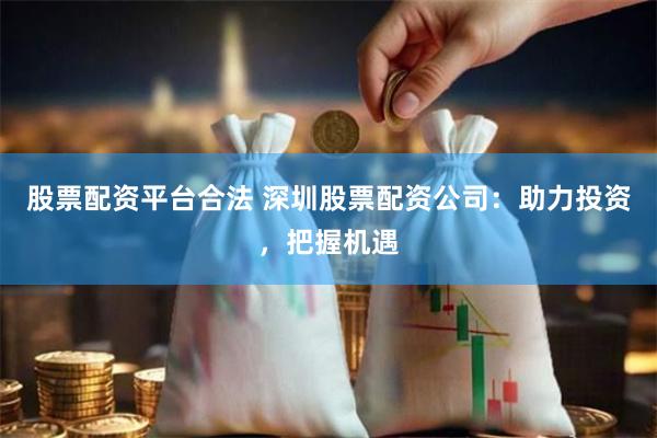 股票配资平台合法 深圳股票配资公司:助力投资,把握机遇