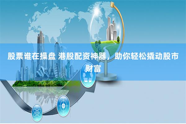 股票谁在操盘 港股配资神器,助你轻松撬动股市财富
