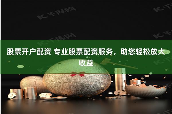 股票开户配资 专业股票配资服务,助您轻松放大收益